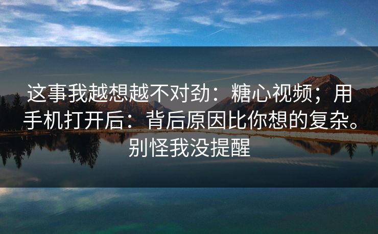 这事我越想越不对劲：糖心视频；用手机打开后：背后原因比你想的复杂。别怪我没提醒