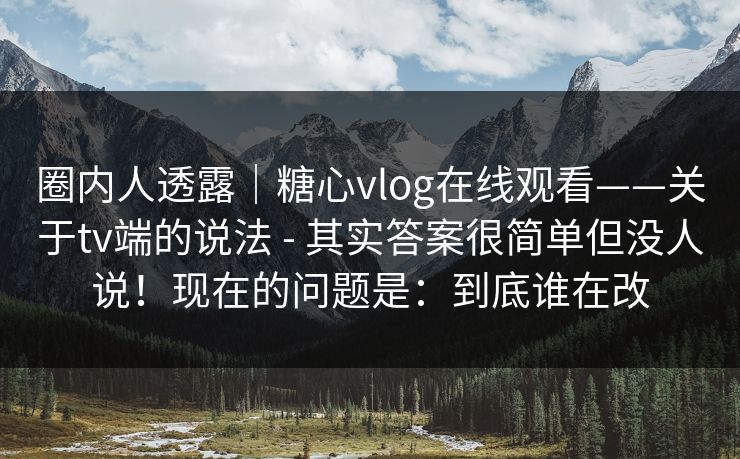 圈内人透露｜糖心vlog在线观看——关于tv端的说法 - 其实答案很简单但没人说！现在的问题是：到底谁在改