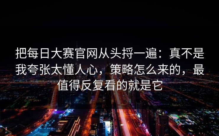 把每日大赛官网从头捋一遍：真不是我夸张太懂人心，策略怎么来的，最值得反复看的就是它