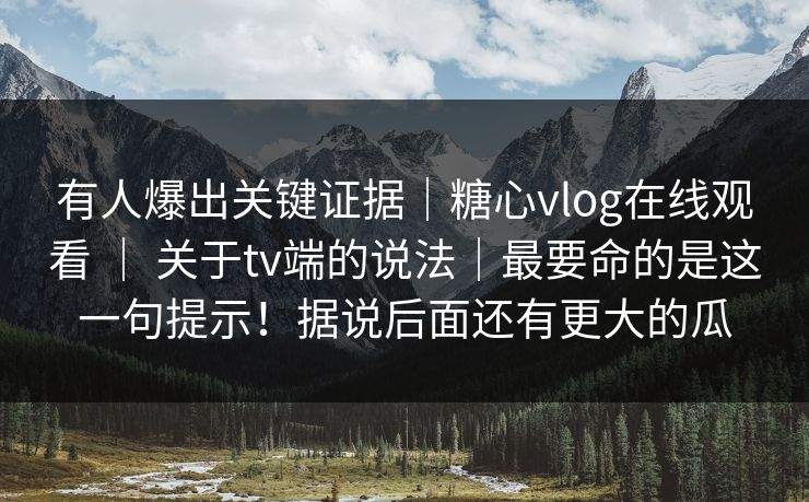 有人爆出关键证据｜糖心vlog在线观看 ｜ 关于tv端的说法｜最要命的是这一句提示！据说后面还有更大的瓜
