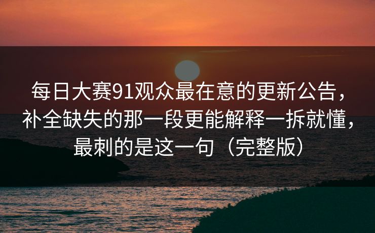 每日大赛91观众最在意的更新公告，补全缺失的那一段更能解释一拆就懂，最刺的是这一句（完整版）