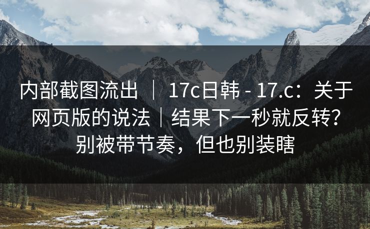 内部截图流出 ｜ 17c日韩 - 17.c：关于网页版的说法｜结果下一秒就反转？别被带节奏，但也别装瞎