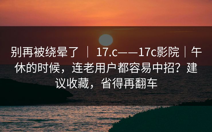 别再被绕晕了 ｜ 17.c——17c影院｜午休的时候，连老用户都容易中招？建议收藏，省得再翻车  第1张