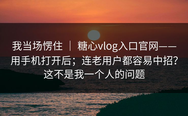 我当场愣住 ｜ 糖心vlog入口官网——用手机打开后；连老用户都容易中招？这不是我一个人的问题