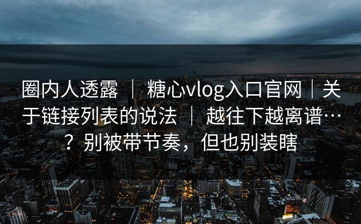 圈内人透露 ｜ 糖心vlog入口官网｜关于链接列表的说法 ｜ 越往下越离谱…？别被带节奏，但也别装瞎