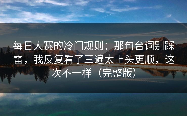 每日大赛的冷门规则：那句台词别踩雷，我反复看了三遍太上头更顺，这次不一样（完整版）
