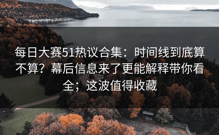每日大赛51热议合集：时间线到底算不算？幕后信息来了更能解释带你看全；这波值得收藏