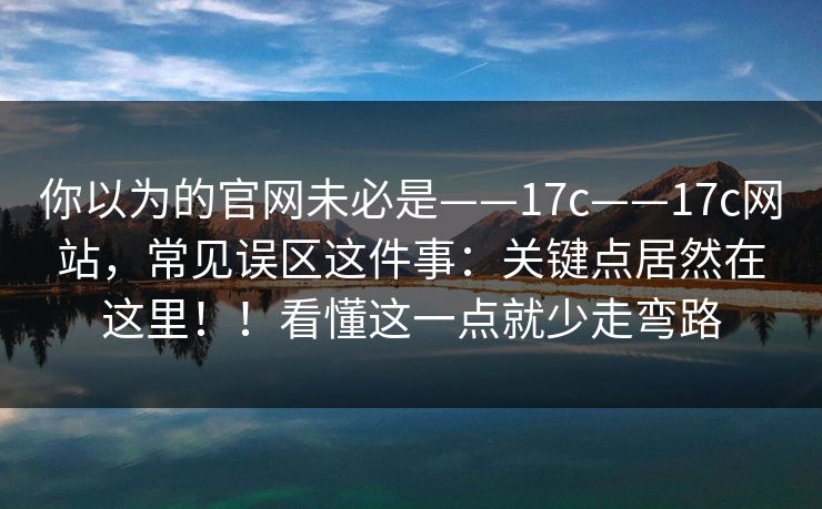 你以为的官网未必是——17c——17c网站，常见误区这件事：关键点居然在这里！！看懂这一点就少走弯路