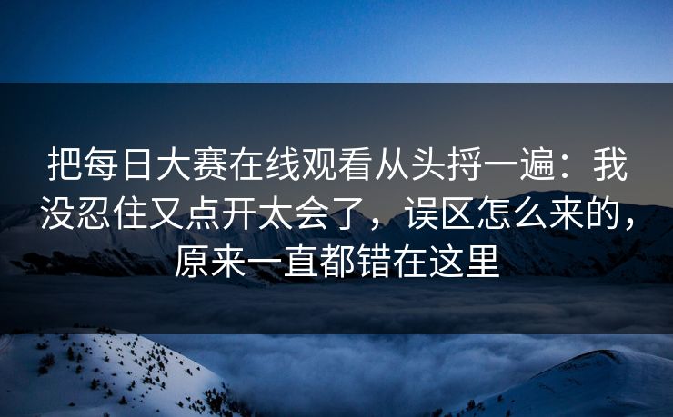 把每日大赛在线观看从头捋一遍：我没忍住又点开太会了，误区怎么来的，原来一直都错在这里