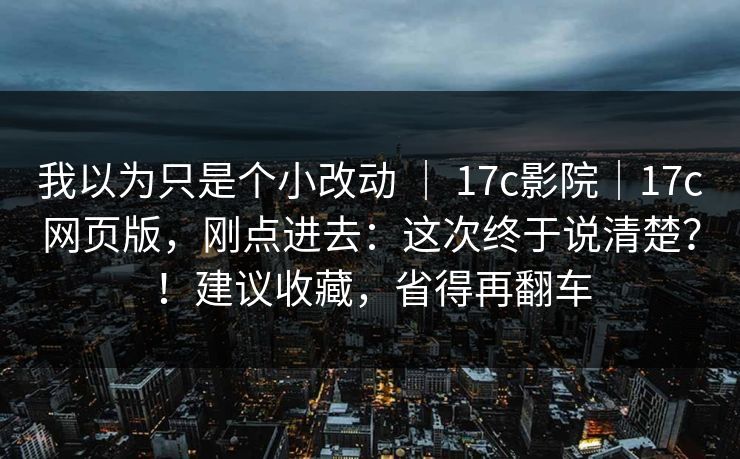 我以为只是个小改动 ｜ 17c影院｜17c网页版，刚点进去：这次终于说清楚？！建议收藏，省得再翻车