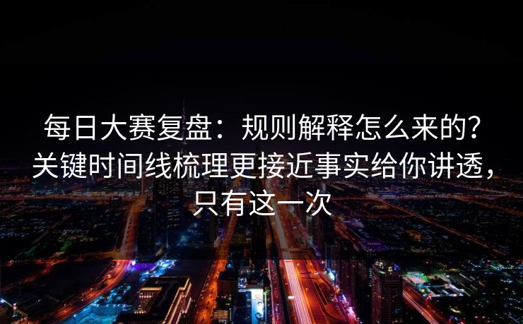每日大赛复盘:规则解释怎么来的?关键时间线梳理更接近事实给你讲透,只有这一次
