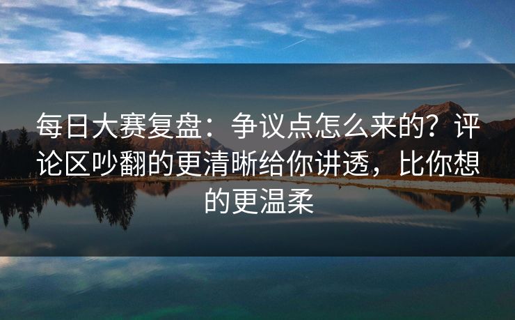 每日大赛复盘:争议点怎么来的?评论区吵翻的更清晰给你讲透,比你想的更温柔