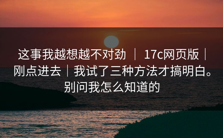 这事我越想越不对劲 | 17c网页版|刚点进去|我试了三种方法才搞明白。别问我怎么知道的