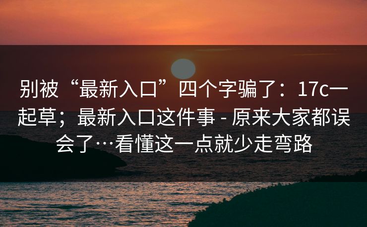 别被“最新入口”四个字骗了:17c一起草;最新入口这件事 - 原来大家都误会了…看懂这一点就少走弯路 第1张 别被“最新入口”四个字骗了:17c一起草;最新入口这件事 - 原来大家都误会了…看懂这一点就少走弯路 第1张