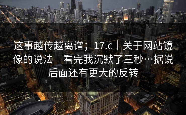 这事越传越离谱；17.c｜关于网站镜像的说法｜看完我沉默了三秒…据说后面还有更大的反转