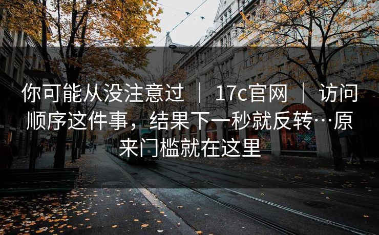 你可能从没注意过 ｜ 17c官网 ｜ 访问顺序这件事，结果下一秒就反转…原来门槛就在这里