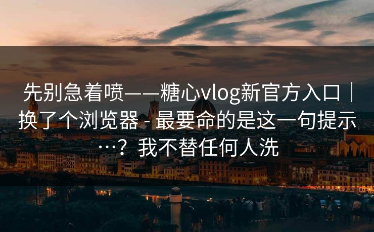 先别急着喷——糖心vlog新官方入口｜换了个浏览器 - 最要命的是这一句提示…？我不替任何人洗