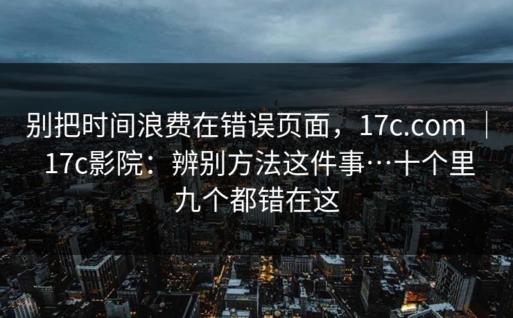 别把时间浪费在错误页面，17c.com ｜ 17c影院：辨别方法这件事…十个里九个都错在这