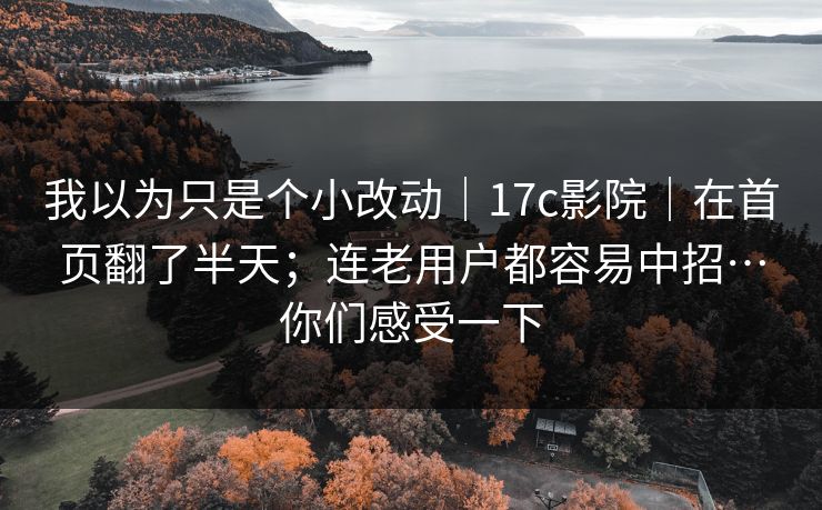 我以为只是个小改动｜17c影院｜在首页翻了半天；连老用户都容易中招…你们感受一下