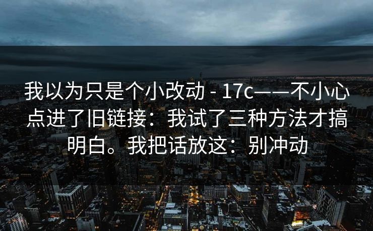 我以为只是个小改动 - 17c——不小心点进了旧链接：我试了三种方法才搞明白。我把话放这：别冲动