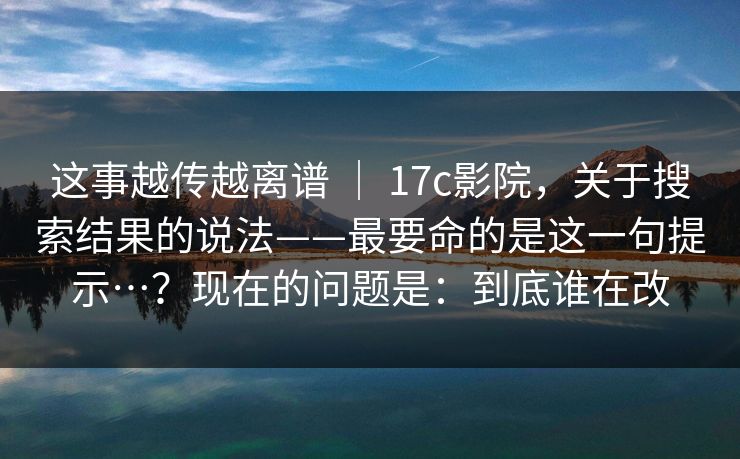 这事越传越离谱 | 17c影院,关于搜索结果的说法——最要命的是这一句提示…?现在的问题是:到底谁在改