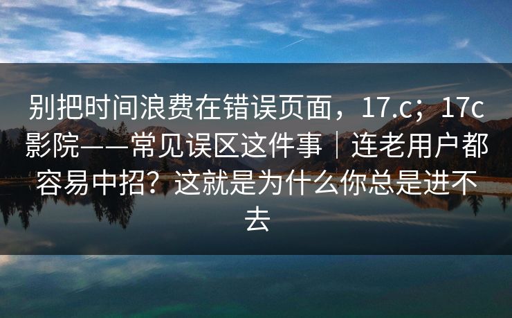 别把时间浪费在错误页面，17.c；17c影院——常见误区这件事｜连老用户都容易中招？这就是为什么你总是进不去
