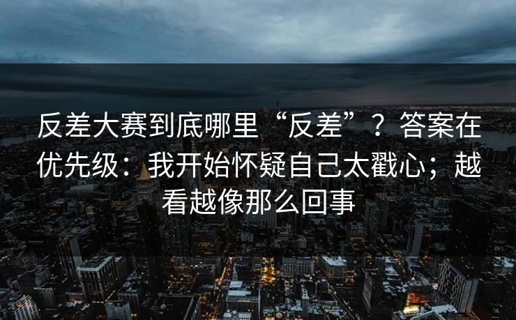 反差大赛到底哪里“反差”?答案在优先级:我开始怀疑自己太戳心;越看越像那么回事
