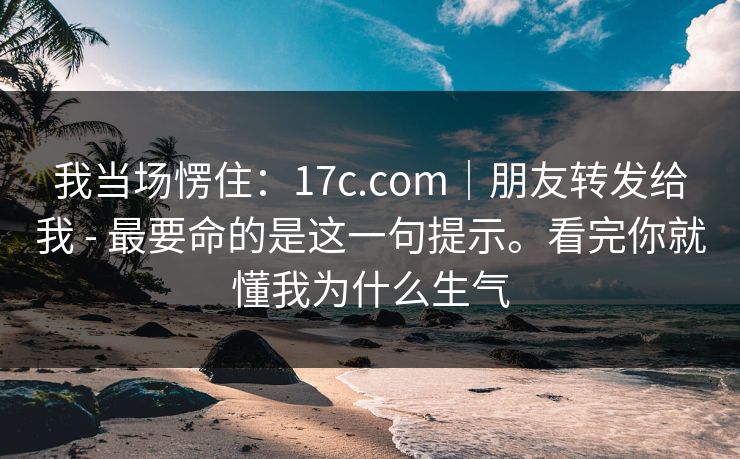 我当场愣住：17c.com｜朋友转发给我 - 最要命的是这一句提示。看完你就懂我为什么生气