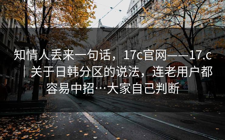 知情人丢来一句话，17c官网——17.c｜关于日韩分区的说法，连老用户都容易中招…大家自己判断