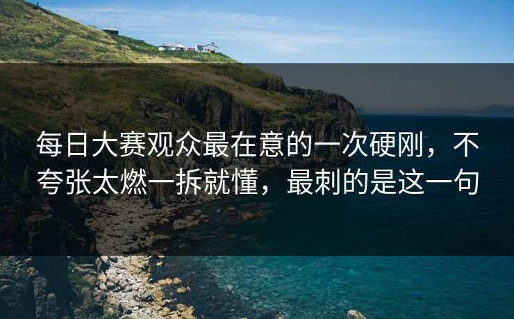 每日大赛观众最在意的一次硬刚，不夸张太燃一拆就懂，最刺的是这一句