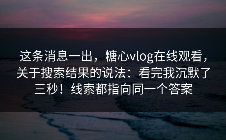 这条消息一出，糖心vlog在线观看，关于搜索结果的说法：看完我沉默了三秒！线索都指向同一个答案