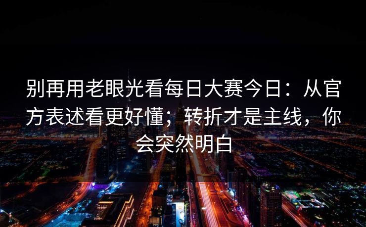 别再用老眼光看每日大赛今日:从官方表述看更好懂;转折才是主线,你会突然明白