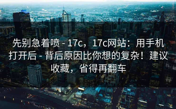 先别急着喷 - 17c,17c网站:用手机打开后 - 背后原因比你想的复杂!建议收藏,省得再翻车