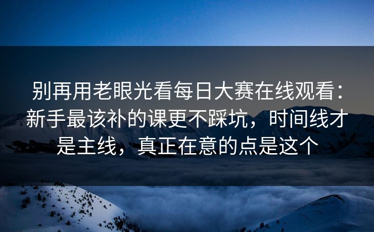 别再用老眼光看每日大赛在线观看:新手最该补的课更不踩坑,时间线才是主线,真正在意的点是这个
