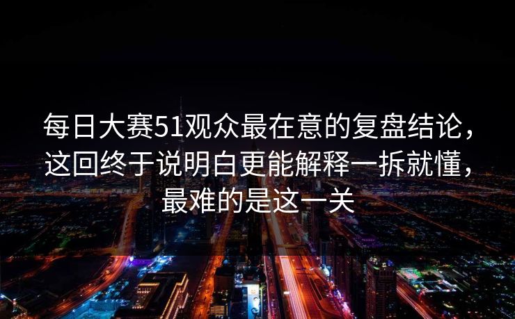 每日大赛51观众最在意的复盘结论,这回终于说明白更能解释一拆就懂,最难的是这一关