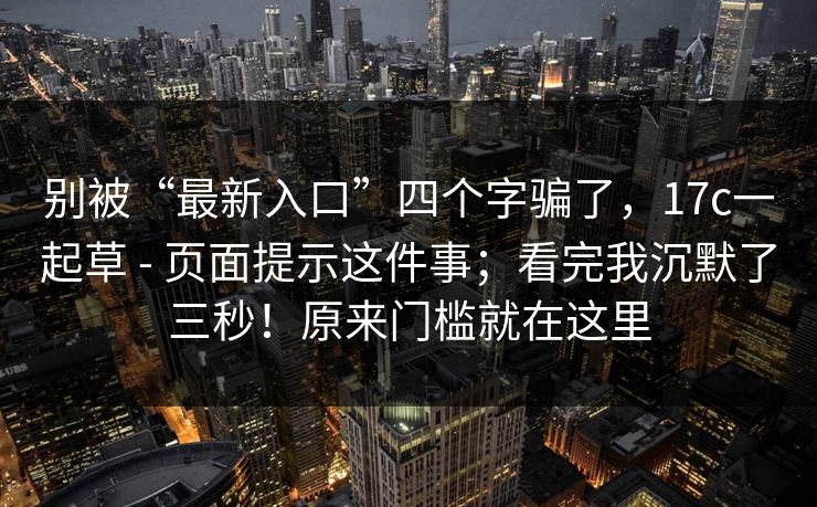 别被“最新入口”四个字骗了,17c一起草 - 页面提示这件事;看完我沉默了三秒!原来门槛就在这里