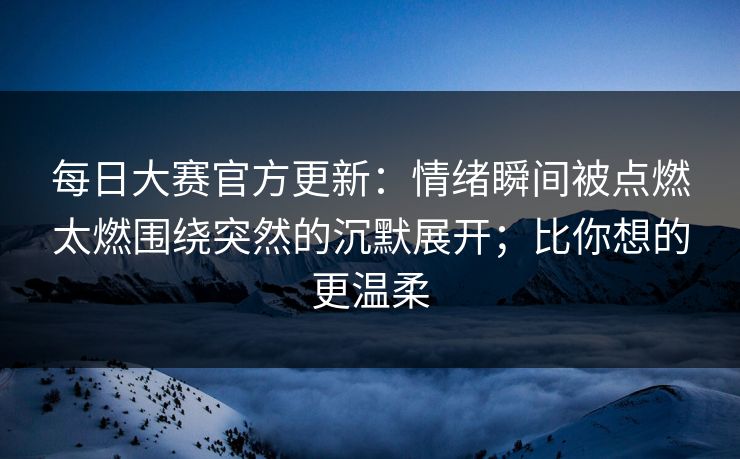 每日大赛官方更新:情绪瞬间被点燃太燃围绕突然的沉默展开;比你想的更温柔