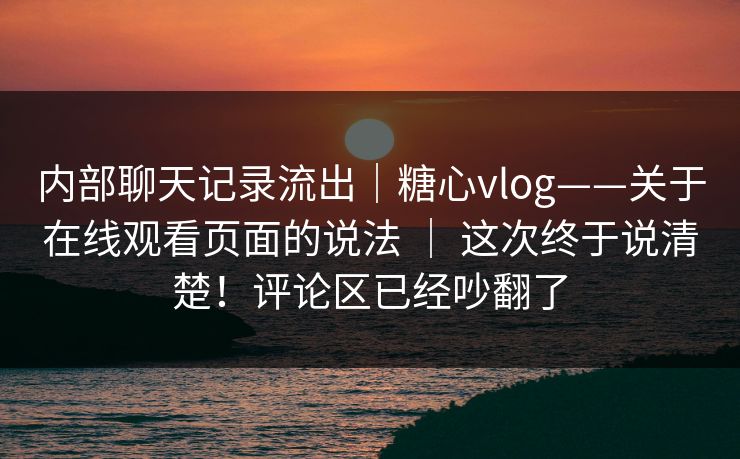 内部聊天记录流出｜糖心vlog——关于在线观看页面的说法 ｜ 这次终于说清楚！评论区已经吵翻了