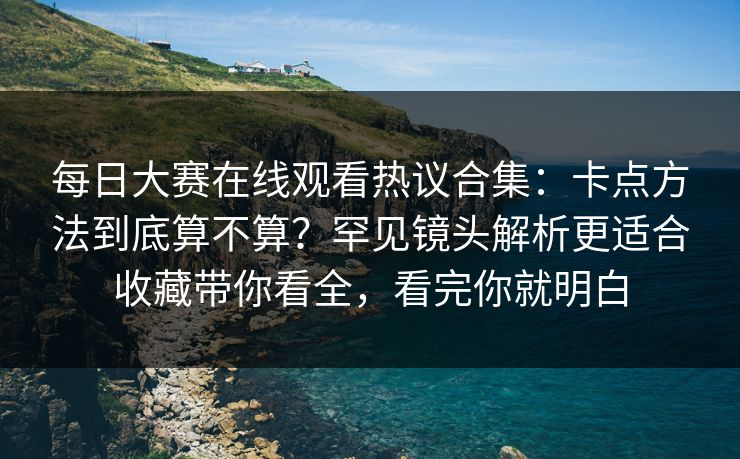 每日大赛在线观看热议合集：卡点方法到底算不算？罕见镜头解析更适合收藏带你看全，看完你就明白