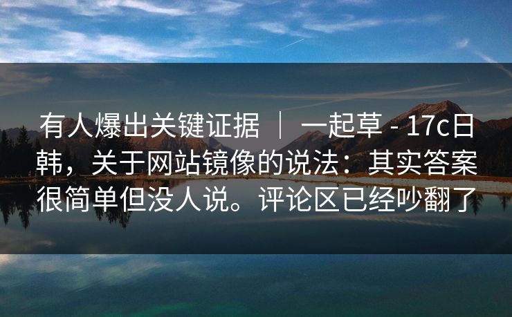 有人爆出关键证据 ｜ 一起草 - 17c日韩，关于网站镜像的说法：其实答案很简单但没人说。评论区已经吵翻了