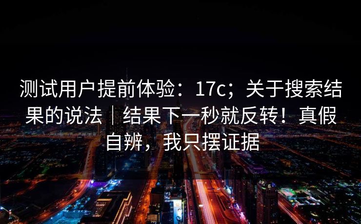 测试用户提前体验：17c；关于搜索结果的说法｜结果下一秒就反转！真假自辨，我只摆证据