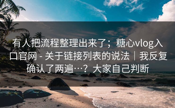 有人把流程整理出来了；糖心vlog入口官网 - 关于链接列表的说法｜我反复确认了两遍…？大家自己判断