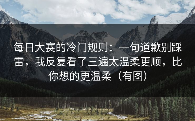 每日大赛的冷门规则：一句道歉别踩雷，我反复看了三遍太温柔更顺，比你想的更温柔（有图）