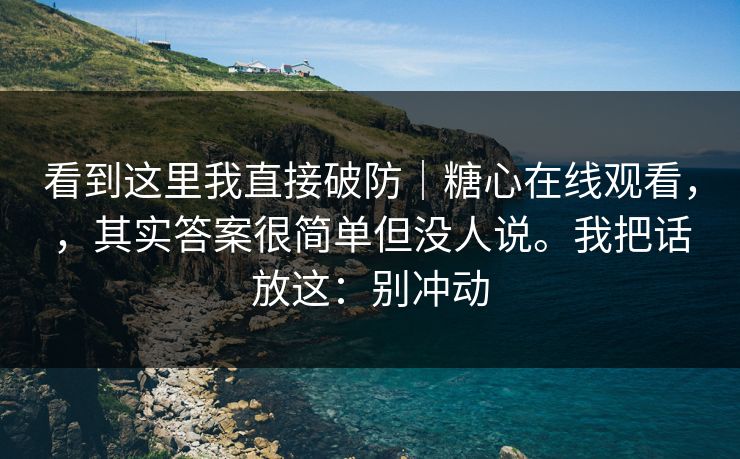 看到这里我直接破防｜糖心在线观看，，其实答案很简单但没人说。我把话放这：别冲动