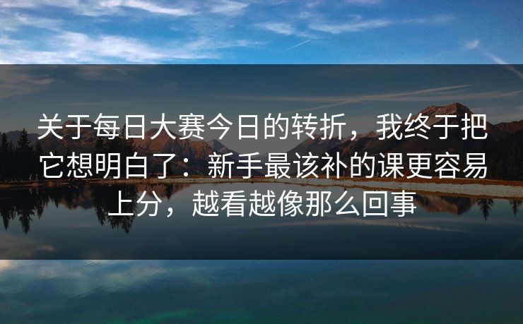 关于每日大赛今日的转折，我终于把它想明白了：新手最该补的课更容易上分，越看越像那么回事