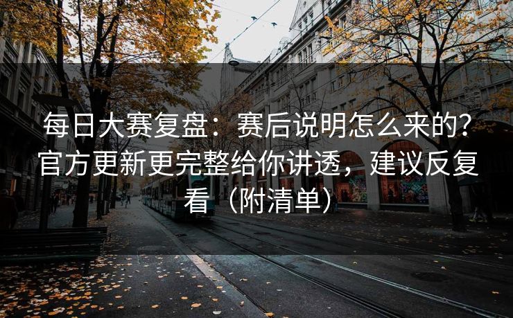 每日大赛复盘：赛后说明怎么来的？官方更新更完整给你讲透，建议反复看（附清单）