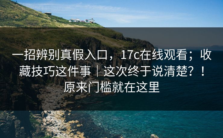 一招辨别真假入口，17c在线观看；收藏技巧这件事｜这次终于说清楚？！原来门槛就在这里