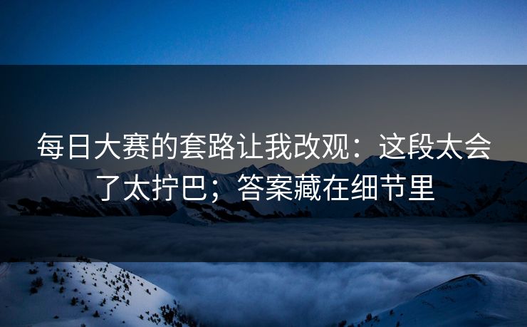 每日大赛的套路让我改观:这段太会了太拧巴;答案藏在细节里