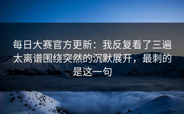 每日大赛官方更新:我反复看了三遍太离谱围绕突然的沉默展开,最刺的是这一句