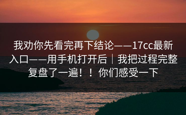 我劝你先看完再下结论——17cc最新入口——用手机打开后｜我把过程完整复盘了一遍！！你们感受一下